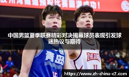 中国男篮夏季联赛精彩对决揭幕球员表现引发球迷热议与期待