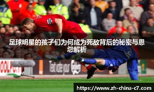 足球明星的孩子们为何成为死敌背后的秘密与恩怨解析